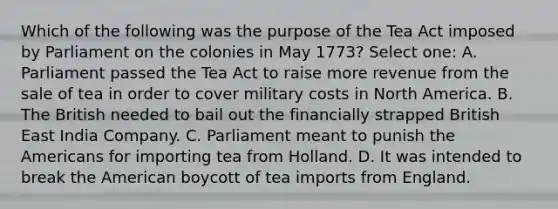 Which of the following was the purpose of the Tea Act imposed by Parliament on the colonies in May 1773? Select one: A. Parliament passed the Tea Act to raise more revenue from the sale of tea in order to cover military costs in North America. B. The British needed to bail out the financially strapped British East India Company. C. Parliament meant to punish the Americans for importing tea from Holland. D. It was intended to break the American boycott of tea imports from England.