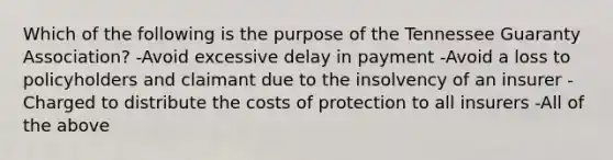 Which of the following is the purpose of the Tennessee Guaranty Association? -Avoid excessive delay in payment -Avoid a loss to policyholders and claimant due to the insolvency of an insurer -Charged to distribute the costs of protection to all insurers -All of the above