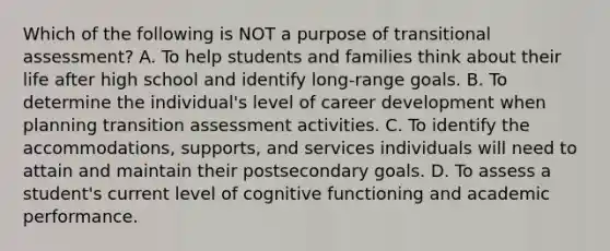 Which of the following is NOT a purpose of transitional assessment? A. To help students and families think about their life after high school and identify long-range goals. B. To determine the individual's level of career development when planning transition assessment activities. C. To identify the accommodations, supports, and services individuals will need to attain and maintain their postsecondary goals. D. To assess a student's current level of cognitive functioning and academic performance.