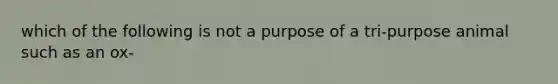 which of the following is not a purpose of a tri-purpose animal such as an ox-