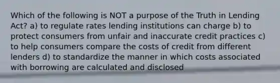 Which of the following is NOT a purpose of the Truth in Lending Act? a) to regulate rates lending institutions can charge b) to protect consumers from unfair and inaccurate credit practices c) to help consumers compare the costs of credit from different lenders d) to standardize the manner in which costs associated with borrowing are calculated and disclosed