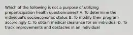 Which of the following is not a purpose of utilizing preparticipation health questionnaires? A. To determine the individual's socioeconomic status B. To modify their program accordingly C. To obtain medical clearance for an individual D. To track improvements and obstacles in an individual