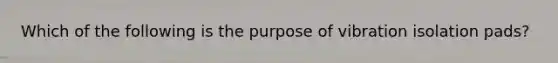 Which of the following is the purpose of vibration isolation pads?