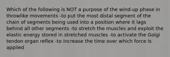 Which of the following is NOT a purpose of the wind-up phase in throwlike movements -to put the most distal segment of the chain of segments being used into a position where it lags behind all other segments -to stretch the muscles and exploit the elastic energy stored in stretched muscles -to activate the Golgi tendon organ reflex -to increase the time over which force is applied