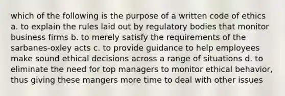 which of the following is the purpose of a written code of ethics a. to explain the rules laid out by regulatory bodies that monitor business firms b. to merely satisfy the requirements of the sarbanes-oxley acts c. to provide guidance to help employees make sound ethical decisions across a range of situations d. to eliminate the need for top managers to monitor ethical behavior, thus giving these mangers more time to deal with other issues