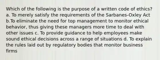 Which of the following is the purpose of a written code of ethics? a. To merely satisfy the requirements of the Sarbanes-Oxley Act b.To eliminate the need for top management to monitor ethical behavior, thus giving these managers more time to deal with other issues c. To provide guidance to help employees make sound ethical decisions across a range of situations d. To explain the rules laid out by regulatory bodies that monitor business firms