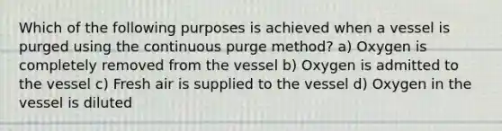 Which of the following purposes is achieved when a vessel is purged using the continuous purge method? a) Oxygen is completely removed from the vessel b) Oxygen is admitted to the vessel c) Fresh air is supplied to the vessel d) Oxygen in the vessel is diluted