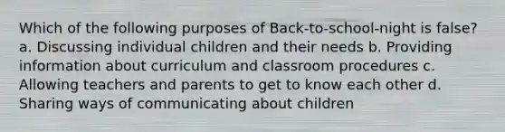 Which of the following purposes of Back-to-school-night is false? a. Discussing individual children and their needs b. Providing information about curriculum and classroom procedures c. Allowing teachers and parents to get to know each other d. Sharing ways of communicating about children