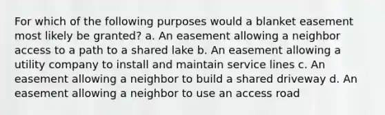 For which of the following purposes would a blanket easement most likely be granted? a. An easement allowing a neighbor access to a path to a shared lake b. An easement allowing a utility company to install and maintain service lines c. An easement allowing a neighbor to build a shared driveway d. An easement allowing a neighbor to use an access road