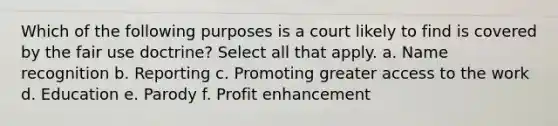 Which of the following purposes is a court likely to find is covered by the fair use doctrine? Select all that apply. a. Name recognition b. Reporting c. Promoting greater access to the work d. Education e. Parody f. Profit enhancement