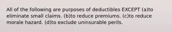 All of the following are purposes of deductibles EXCEPT (a)to eliminate small claims. (b)to reduce premiums. (c)to reduce morale hazard. (d)to exclude uninsurable perils.