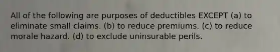 All of the following are purposes of deductibles EXCEPT (a) to eliminate small claims. (b) to reduce premiums. (c) to reduce morale hazard. (d) to exclude uninsurable perils.