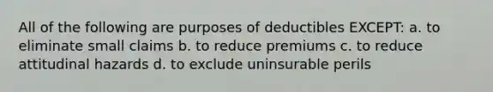 All of the following are purposes of deductibles EXCEPT: a. to eliminate small claims b. to reduce premiums c. to reduce attitudinal hazards d. to exclude uninsurable perils