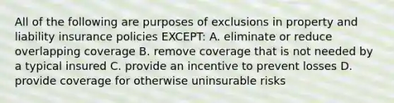 All of the following are purposes of exclusions in property and liability insurance policies EXCEPT: A. eliminate or reduce overlapping coverage B. remove coverage that is not needed by a typical insured C. provide an incentive to prevent losses D. provide coverage for otherwise uninsurable risks