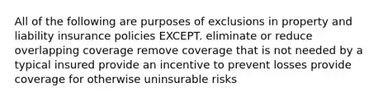 All of the following are purposes of exclusions in property and liability insurance policies EXCEPT. eliminate or reduce overlapping coverage remove coverage that is not needed by a typical insured provide an incentive to prevent losses provide coverage for otherwise uninsurable risks