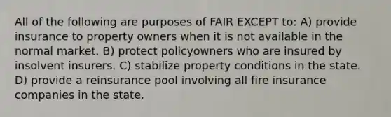 All of the following are purposes of FAIR EXCEPT to: A) provide insurance to property owners when it is not available in the normal market. B) protect policyowners who are insured by insolvent insurers. C) stabilize property conditions in the state. D) provide a reinsurance pool involving all fire insurance companies in the state.