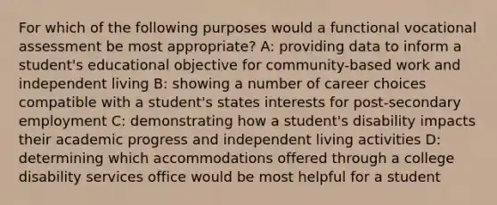 For which of the following purposes would a functional vocational assessment be most appropriate? A: providing data to inform a student's educational objective for community-based work and independent living B: showing a number of career choices compatible with a student's states interests for post-secondary employment C: demonstrating how a student's disability impacts their academic progress and independent living activities D: determining which accommodations offered through a college disability services office would be most helpful for a student