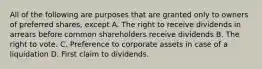 All of the following are purposes that are granted only to owners of preferred shares, except A. The right to receive dividends in arrears before common shareholders receive dividends B. The right to vote. C. Preference to corporate assets in case of a liquidation D. First claim to dividends.