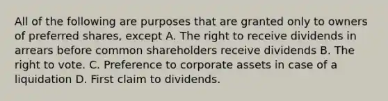 All of the following are purposes that are granted only to owners of preferred shares, except A. The right to receive dividends in arrears before common shareholders receive dividends B. <a href='https://www.questionai.com/knowledge/kr9tEqZQot-the-right-to-vote' class='anchor-knowledge'>the right to vote</a>. C. Preference to corporate assets in case of a liquidation D. First claim to dividends.