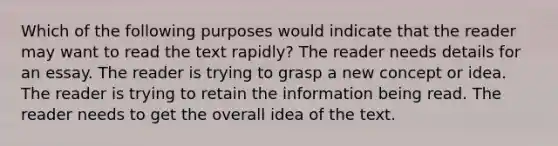 Which of the following purposes would indicate that the reader may want to read the text rapidly? The reader needs details for an essay. The reader is trying to grasp a new concept or idea. The reader is trying to retain the information being read. The reader needs to get the overall idea of the text.