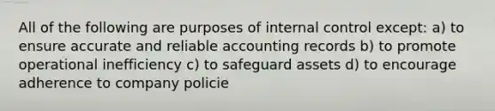 All of the following are purposes of <a href='https://www.questionai.com/knowledge/kjj42owoAP-internal-control' class='anchor-knowledge'>internal control</a> except: a) to ensure accurate and reliable accounting records b) to promote operational inefficiency c) to safeguard assets d) to encourage adherence to company policie