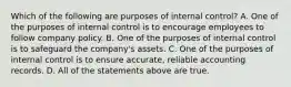 Which of the following are purposes of internal control? A. One of the purposes of internal control is to encourage employees to follow company policy. B. One of the purposes of internal control is to safeguard the company's assets. C. One of the purposes of internal control is to ensure accurate, reliable accounting records. D. All of the statements above are true.