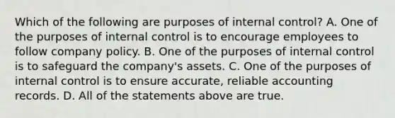 Which of the following are purposes of internal control? A. One of the purposes of internal control is to encourage employees to follow company policy. B. One of the purposes of internal control is to safeguard the company's assets. C. One of the purposes of internal control is to ensure accurate, reliable accounting records. D. All of the statements above are true.