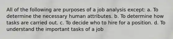 All of the following are purposes of a job analysis except: a. To determine the necessary human attributes. b. To determine how tasks are carried out. c. To decide who to hire for a position. d. To understand the important tasks of a job