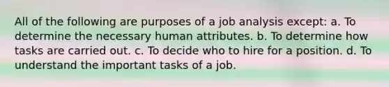 All of the following are purposes of a job analysis except: a. To determine the necessary human attributes. b. To determine how tasks are carried out. c. To decide who to hire for a position. d. To understand the important tasks of a job.