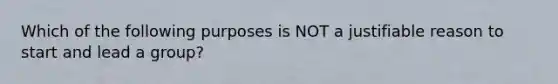 Which of the following purposes is NOT a justifiable reason to start and lead a group?