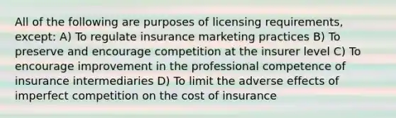 All of the following are purposes of <a href='https://www.questionai.com/knowledge/kXvvMe5vRi-licensing-requirements' class='anchor-knowledge'>licensing requirements</a>, except: A) To regulate insurance marketing practices B) To preserve and encourage competition at the insurer level C) To encourage improvement in the professional competence of insurance intermediaries D) To limit the adverse effects of imperfect competition on the cost of insurance