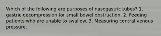 Which of the following are purposes of nasogastric tubes? 1. gastric decompression for small bowel obstruction. 2. Feeding patients who are unable to swallow. 3. Measuring central venous pressure.