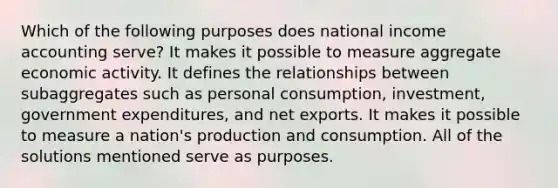 Which of the following purposes does national income accounting serve? It makes it possible to measure aggregate economic activity. It defines the relationships between subaggregates such as personal consumption, investment, government expenditures, and net exports. It makes it possible to measure a nation's production and consumption. All of the solutions mentioned serve as purposes.