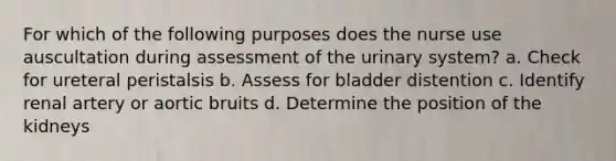 For which of the following purposes does the nurse use auscultation during assessment of the urinary system? a. Check for ureteral peristalsis b. Assess for bladder distention c. Identify renal artery or aortic bruits d. Determine the position of the kidneys