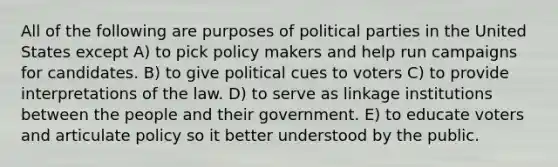 All of the following are purposes of political parties in the United States except A) to pick policy makers and help run campaigns for candidates. B) to give political cues to voters C) to provide interpretations of the law. D) to serve as linkage institutions between the people and their government. E) to educate voters and articulate policy so it better understood by the public.