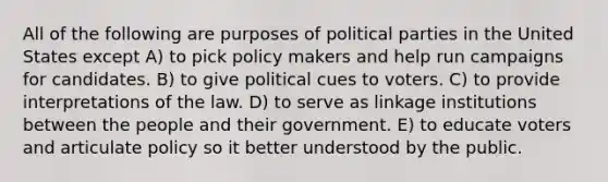 All of the following are purposes of political parties in the United States except A) to pick policy makers and help run campaigns for candidates. B) to give political cues to voters. C) to provide interpretations of the law. D) to serve as linkage institutions between the people and their government. E) to educate voters and articulate policy so it better understood by the public.