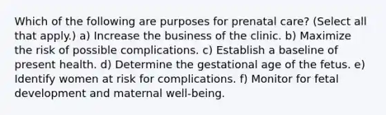 Which of the following are purposes for prenatal care? (Select all that apply.) a) Increase the business of the clinic. b) Maximize the risk of possible complications. c) Establish a baseline of present health. d) Determine the gestational age of the fetus. e) Identify women at risk for complications. f) Monitor for fetal development and maternal well-being.