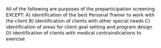 All of the following are purposes of the preparticipation screening EXCEPT: A) identification of the best Personal Trainer to work with the client B) identification of clients with other special needs C) identification of areas for client goal setting and program design D) identification of clients with medical contraindications to exercise