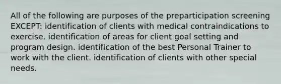 All of the following are purposes of the preparticipation screening EXCEPT: identification of clients with medical contraindications to exercise. identification of areas for client goal setting and program design. identification of the best Personal Trainer to work with the client. identification of clients with other special needs.