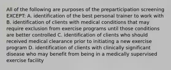 All of the following are purposes of the preparticipation screening EXCEPT: A. identification of the best personal trainer to work with B. identification of clients with medical conditions that may require exclusion from exercise programs until those conditions are better controlled C. identification of clients who should received medical clearance prior to initiating a new exercise program D. identification of clients with clinically significant disease who may benefit from being in a medically supervised exercise facility