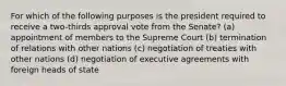 For which of the following purposes is the president required to receive a two-thirds approval vote from the Senate? (a) appointment of members to the Supreme Court (b) termination of relations with other nations (c) negotiation of treaties with other nations (d) negotiation of executive agreements with foreign heads of state