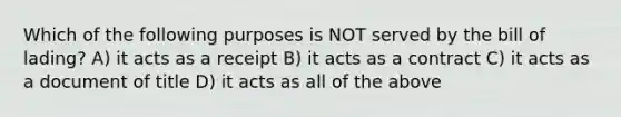 Which of the following purposes is NOT served by the bill of lading? A) it acts as a receipt B) it acts as a contract C) it acts as a document of title D) it acts as all of the above