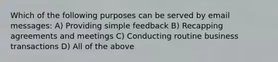 Which of the following purposes can be served by email messages: A) Providing simple feedback B) Recapping agreements and meetings C) Conducting routine business transactions D) All of the above