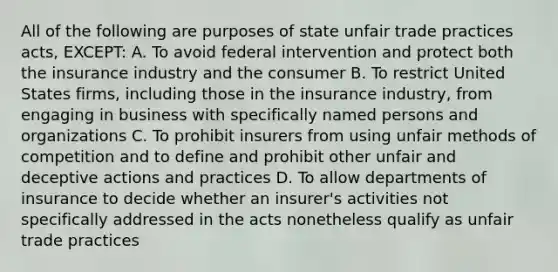 All of the following are purposes of state unfair trade practices acts, EXCEPT: A. To avoid federal intervention and protect both the insurance industry and the consumer B. To restrict United States firms, including those in the insurance industry, from engaging in business with specifically named persons and organizations C. To prohibit insurers from using unfair methods of competition and to define and prohibit other unfair and deceptive actions and practices D. To allow departments of insurance to decide whether an insurer's activities not specifically addressed in the acts nonetheless qualify as unfair trade practices