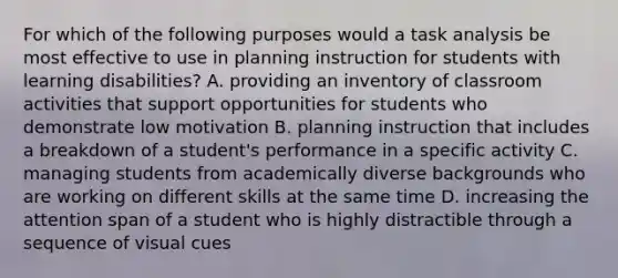 For which of the following purposes would a task analysis be most effective to use in planning instruction for students with learning disabilities? A. providing an inventory of classroom activities that support opportunities for students who demonstrate low motivation B. planning instruction that includes a breakdown of a student's performance in a specific activity C. managing students from academically diverse backgrounds who are working on different skills at the same time D. increasing the attention span of a student who is highly distractible through a sequence of visual cues