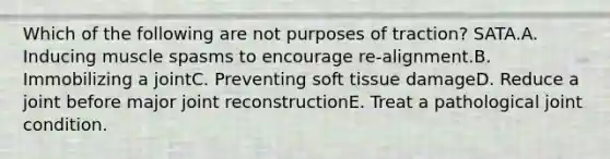 Which of the following are not purposes of traction? SATA.A. Inducing muscle spasms to encourage re-alignment.B. Immobilizing a jointC. Preventing soft tissue damageD. Reduce a joint before major joint reconstructionE. Treat a pathological joint condition.