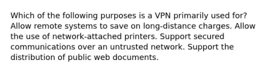 Which of the following purposes is a VPN primarily used for? Allow remote systems to save on long-distance charges. Allow the use of network-attached printers. Support secured communications over an untrusted network. Support the distribution of public web documents.