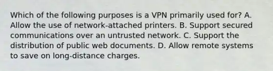 Which of the following purposes is a VPN primarily used for? A. Allow the use of network-attached printers. B. Support secured communications over an untrusted network. C. Support the distribution of public web documents. D. Allow remote systems to save on long-distance charges.