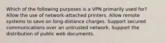 Which of the following purposes is a VPN primarily used for? Allow the use of network-attached printers. Allow remote systems to save on long-distance charges. Support secured communications over an untrusted network. Support the distribution of public web documents.