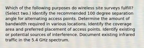 Which of the following purposes do wireless site surveys fulfill? (Select two.) Identify the recommended 100 degree separation angle for alternating access points. Determine the amount of bandwidth required in various locations. Identify the coverage area and preferred placement of access points. Identify existing or potential sources of interference. Document existing infrared traffic in the 5.4 GHz spectrum.